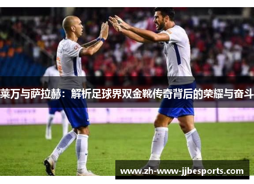 莱万与萨拉赫：解析足球界双金靴传奇背后的荣耀与奋斗