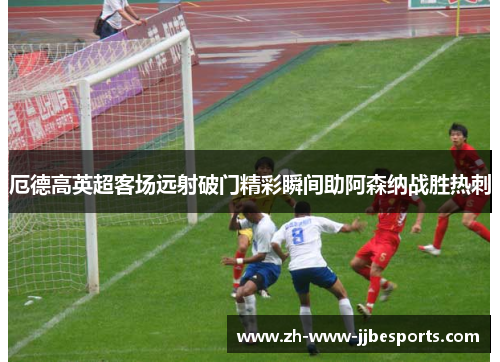 厄德高英超客场远射破门精彩瞬间助阿森纳战胜热刺