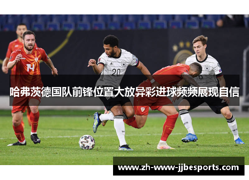 哈弗茨德国队前锋位置大放异彩进球频频展现自信